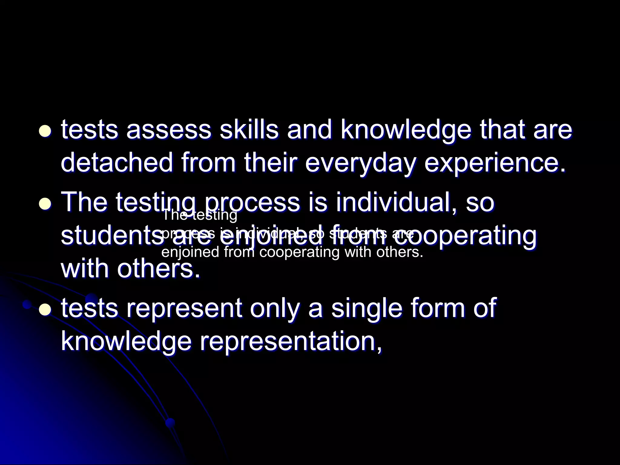 tests assess skills and knowledge that are detached from their everyday experience.The testing process is individual, so students are enjoined from cooperating with others.tests represent only a single form of knowledge representation,The testingprocess is individual, so students are enjoined from cooperating with others.