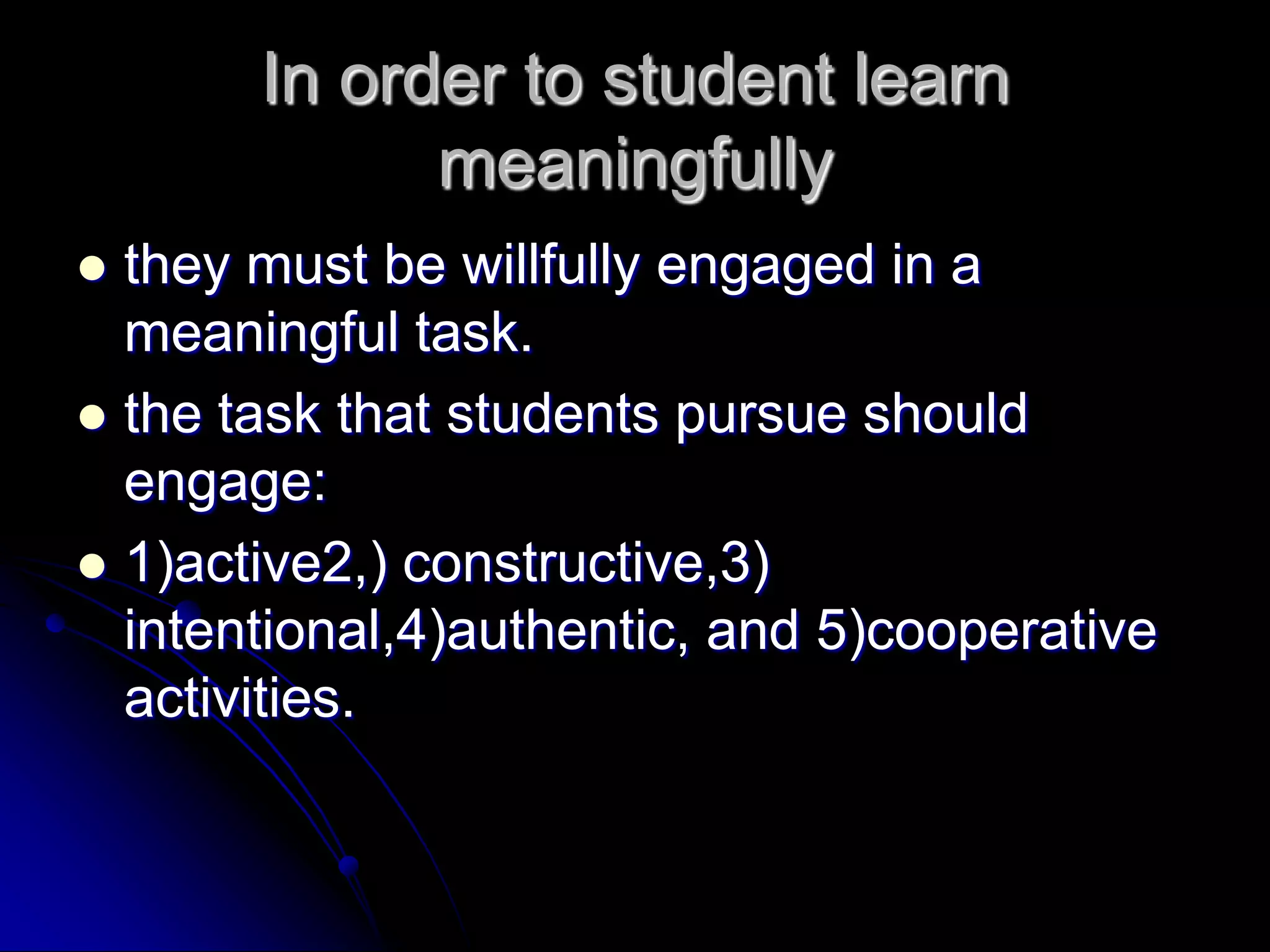 In order to student learn meaningfullythey must be willfully engaged in a meaningful task.the task that students pursue should engage:1)active2,) constructive,3) intentional,4)authentic, and 5)cooperative activities.