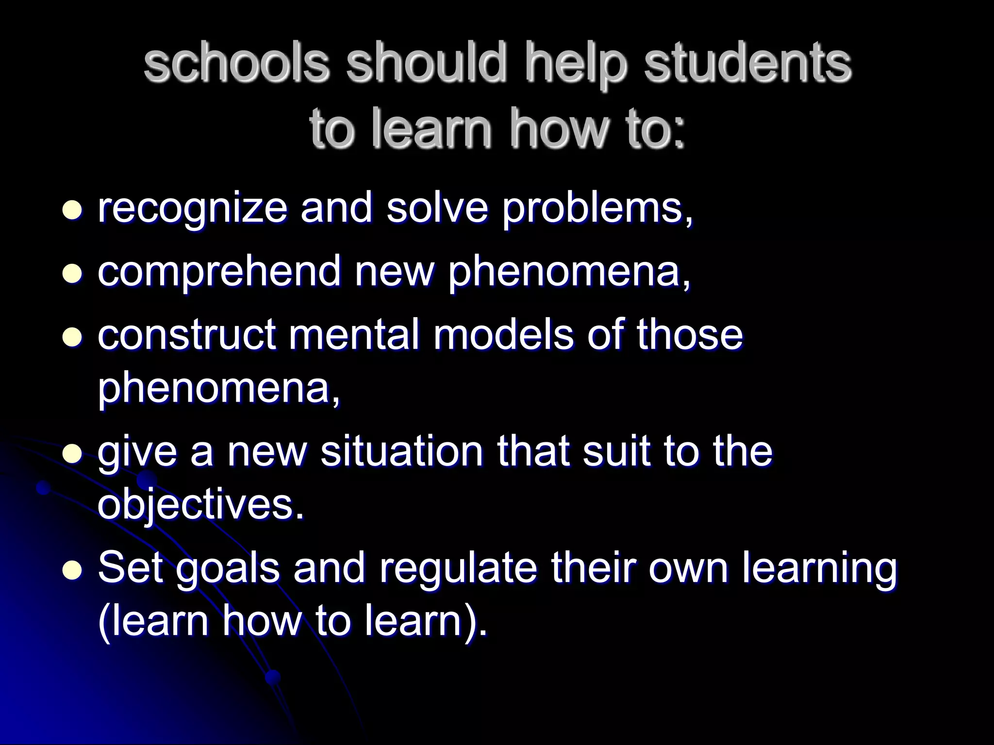 schools should help studentsto learn how to:recognize and solve problems,comprehend new phenomena,construct mental models of those phenomena,give a new situation that suit to the objectives.Set goals and regulate their own learning (learn how to learn).