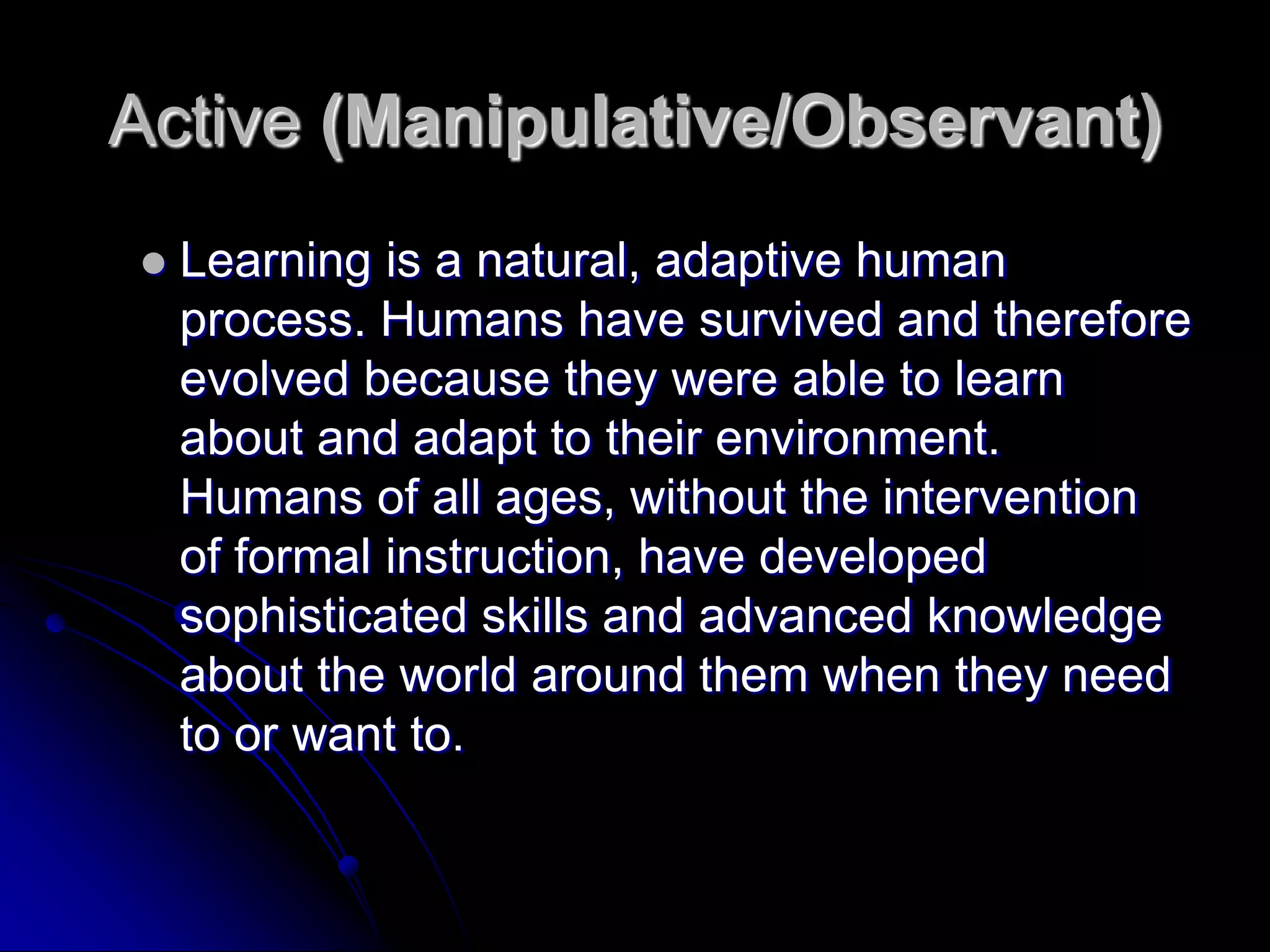 Active (Manipulative/Observant)Learning is a natural, adaptive human process. Humans have survived and therefore evolved because they were able to learn about and adapt to their environment. Humans of all ages, without the intervention of formal instruction, have developed sophisticated skills and advanced knowledge about the world around them when they need to or want to.
