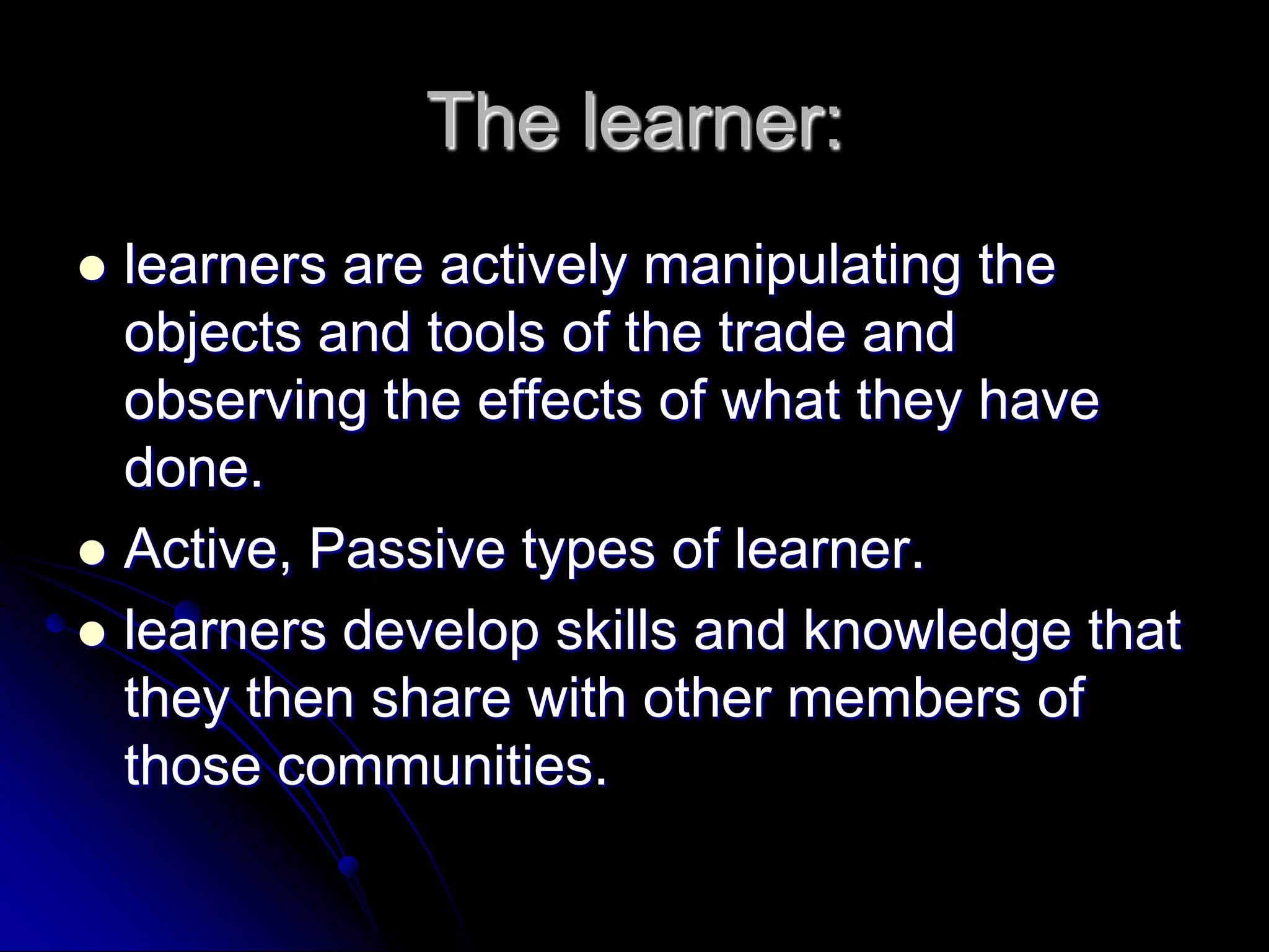 The learner:learners are actively manipulating the objects and tools of the trade and observing the effects of what they have done.Active, Passive types of learner.learners develop skills and knowledge that they then share with other members of those communities.