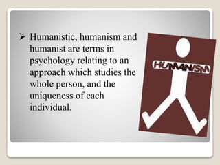  Humanistic, humanism and
humanist are terms in
psychology relating to an
approach which studies the
whole person, and the
uniqueness of each
individual.
 