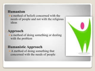 Humanism
a method of beliefs concerned with the
needs of people and not with the religious
ideas
Approach
a method of doing something or dealing
with the problem
Humanistic Approach
A method of doing something that
concerned with the needs of people
 
