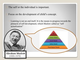The self or the individual is important.
Focus on the development of child’s concept.
◦ Learning is not an end itself. It is the means to progress towards the
pinnacle of self development, which Maslow called as “self
actualization”
 