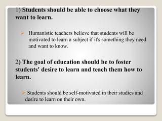 1) Students should be able to choose what they
want to learn.
 Humanistic teachers believe that students will be
motivated to learn a subject if it's something they need
and want to know.
2) The goal of education should be to foster
students' desire to learn and teach them how to
learn.
 Students should be self-motivated in their studies and
desire to learn on their own.
 