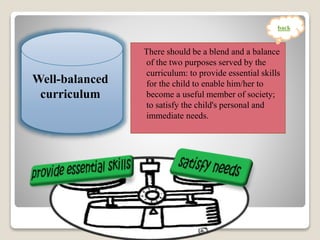 There should be a blend and a balance
of the two purposes served by the
curriculum: to provide essential skills
for the child to enable him/her to
become a useful member of society;
to satisfy the child's personal and
immediate needs.
Well-balanced
curriculum
back
 