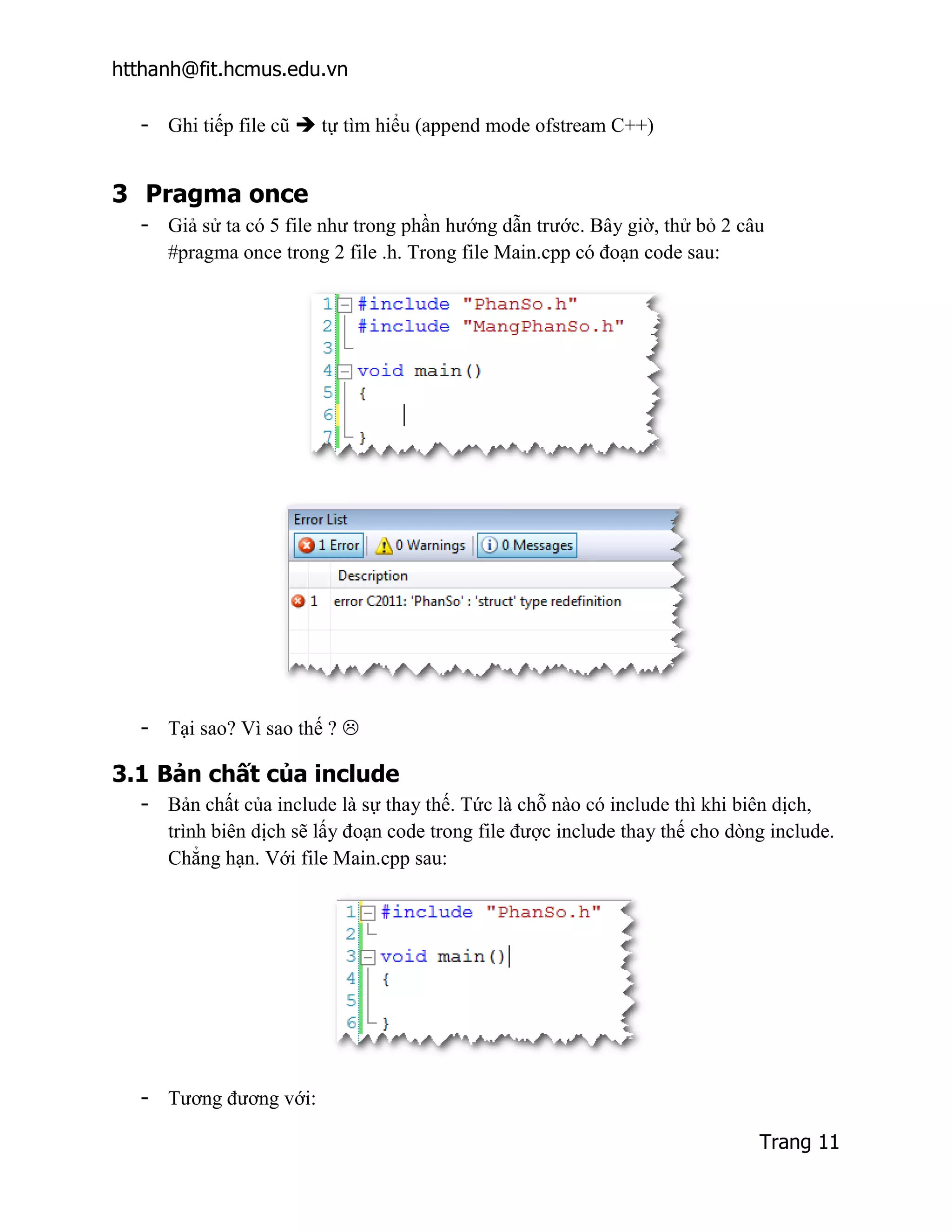 htthanh@fit.hcmus.edu.vn

  - Ghi tiếp file cũ  tự tìm hiểu (append mode ofstream C++)


3 Pragma once
  - Giả sử ta có 5 file như trong phần hướng dẫn trước. Bây giờ, thử bỏ 2 câu
    #pragma once trong 2 file .h. Trong file Main.cpp có đoạn code sau:




  - Tại sao? Vì sao thế ? 

3.1 Bản chất của include
  - Bản chất của include là sự thay thế. Tức là chỗ nào có include thì khi biên dịch,
    trình biên dịch sẽ lấy đoạn code trong file được include thay thế cho dòng include.
    Chẳng hạn. Với file Main.cpp sau:




  - Tương đương với:

                                                                             Trang 11
 