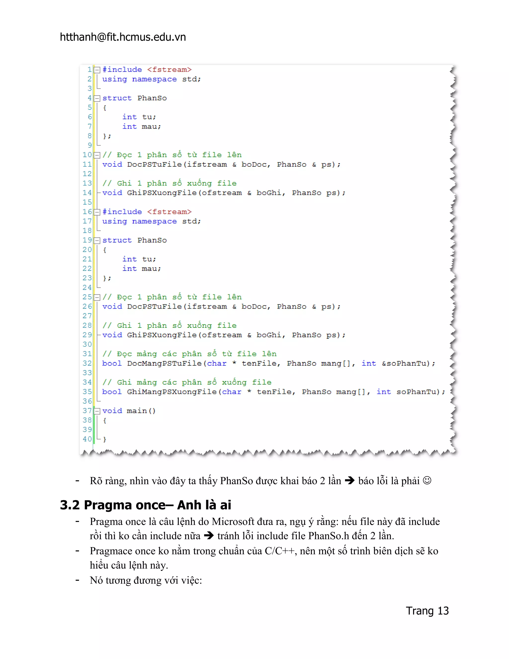 htthanh@fit.hcmus.edu.vn




  - Rõ ràng, nhìn vào đây ta thấy PhanSo được khai báo 2 lần  báo lỗi là phải 

3.2 Pragma once– Anh là ai
  - Pragma once là câu lệnh do Microsoft đưa ra, ngụ ý rằng: nếu file này đã include
    rồi thì ko cần include nữa  tránh lỗi include file PhanSo.h đến 2 lần.
  - Pragmace once ko nằm trong chuẩn của C/C++, nên một số trình biên dịch sẽ ko
    hiểu câu lệnh này.
  - Nó tương đương với việc:

                                                                            Trang 13
 