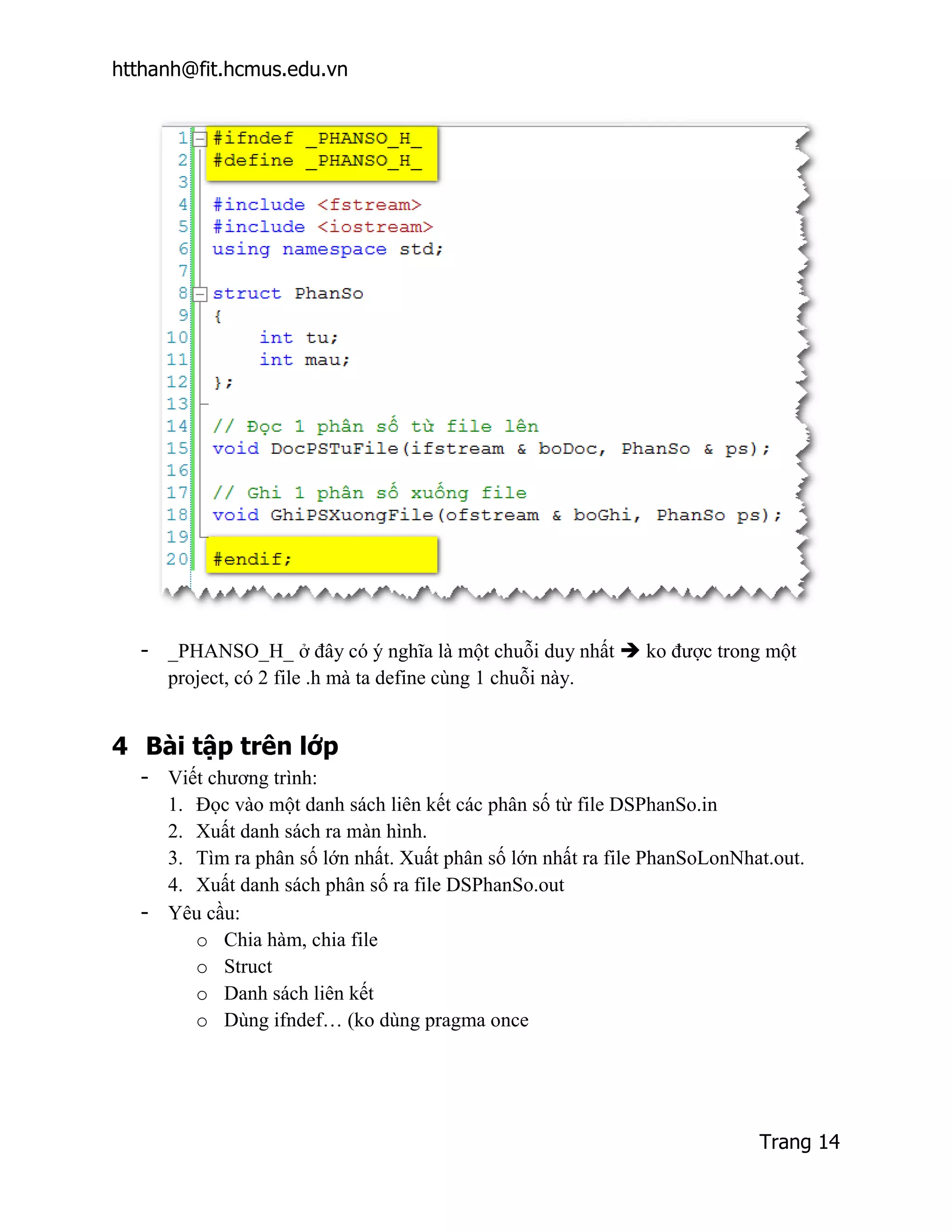htthanh@fit.hcmus.edu.vn




  - _PHANSO_H_ ở đây có ý nghĩa là một chuỗi duy nhất  ko được trong một
    project, có 2 file .h mà ta define cùng 1 chuỗi này.


4 Bài tập trên lớp
  - Viết chương trình:
    1. Đọc vào một danh sách liên kết các phân số từ file DSPhanSo.in
    2. Xuất danh sách ra màn hình.
    3. Tìm ra phân số lớn nhất. Xuất phân số lớn nhất ra file PhanSoLonNhat.out.
    4. Xuất danh sách phân số ra file DSPhanSo.out
  - Yêu cầu:
       o Chia hàm, chia file
       o Struct
       o Danh sách liên kết
       o Dùng ifndef… (ko dùng pragma once




                                                                          Trang 14
 