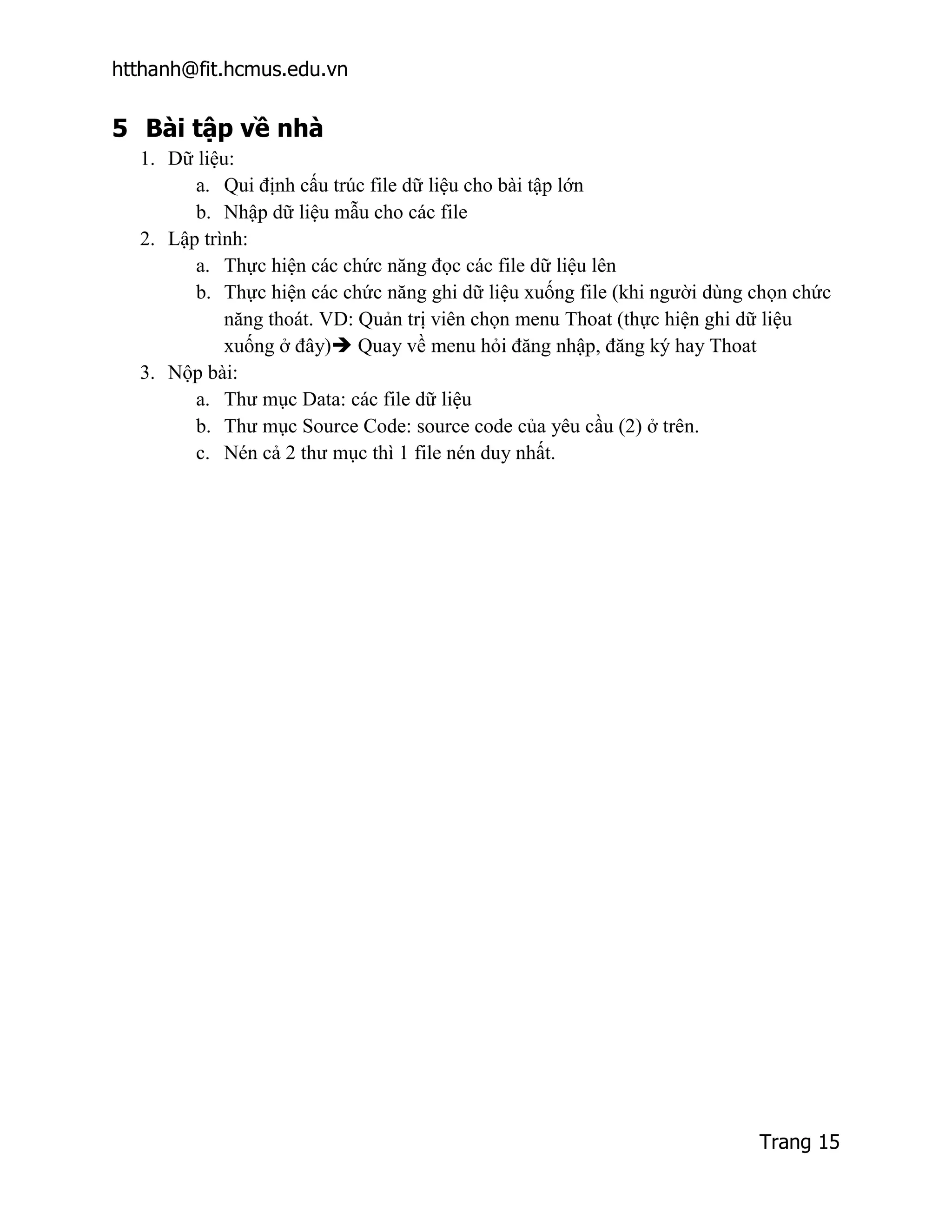 htthanh@fit.hcmus.edu.vn


5 Bài tập về nhà
  1. Dữ liệu:
        a. Qui định cấu trúc file dữ liệu cho bài tập lớn
        b. Nhập dữ liệu mẫu cho các file
  2. Lập trình:
        a. Thực hiện các chức năng đọc các file dữ liệu lên
        b. Thực hiện các chức năng ghi dữ liệu xuống file (khi người dùng chọn chức
            năng thoát. VD: Quản trị viên chọn menu Thoat (thực hiện ghi dữ liệu
            xuống ở đây) Quay về menu hỏi đăng nhập, đăng ký hay Thoat
  3. Nộp bài:
        a. Thư mục Data: các file dữ liệu
        b. Thư mục Source Code: source code của yêu cầu (2) ở trên.
        c. Nén cả 2 thư mục thì 1 file nén duy nhất.




                                                                          Trang 15
 