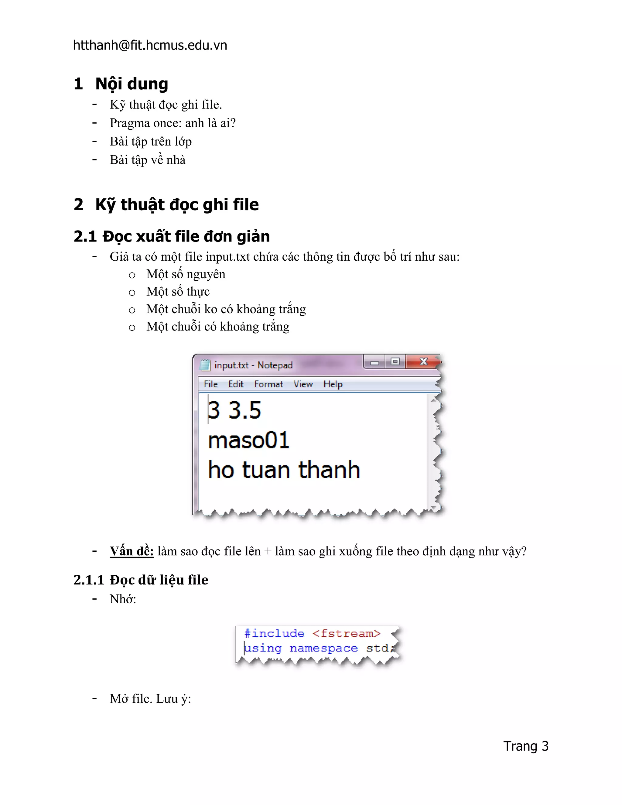 htthanh@fit.hcmus.edu.vn


1 Nội dung
  -   Kỹ thuật đọc ghi file.
  -   Pragma once: anh là ai?
  -   Bài tập trên lớp
  -   Bài tập về nhà


2 Kỹ thuật đọc ghi file
2.1 Đọc xuất file đơn giản
  - Giả ta có một file input.txt chứa các thông tin được bố trí như sau:
       o Một số nguyên
       o Một số thực
       o Một chuỗi ko có khoảng trắng
       o Một chuỗi có khoảng trắng




  - Vấn đề: làm sao đọc file lên + làm sao ghi xuống file theo định dạng như vậy?

2.1.1 Đọc dữ liệu file
  - Nhớ:




  - Mở file. Lưu ý:


                                                                            Trang 3
 