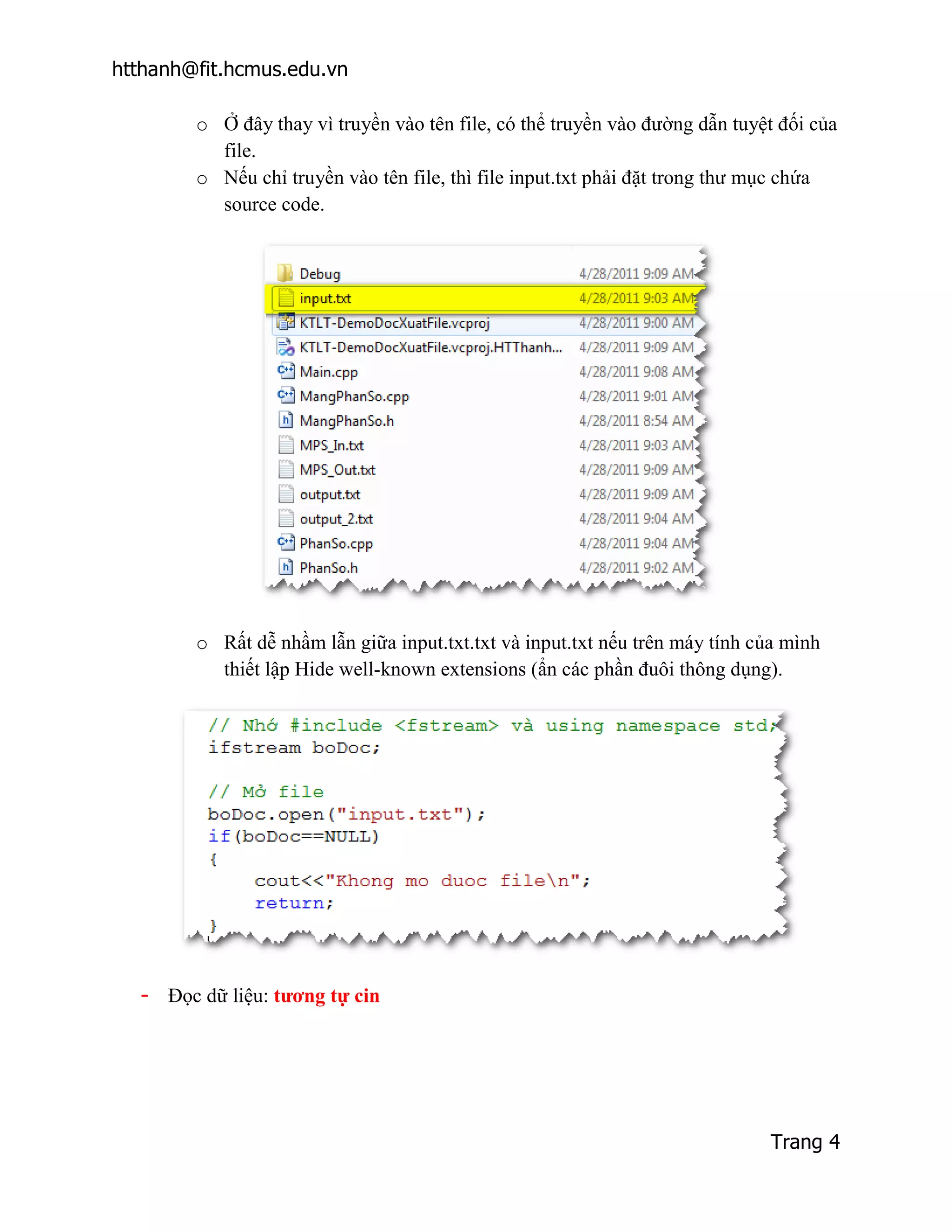 htthanh@fit.hcmus.edu.vn

        o Ở đây thay vì truyền vào tên file, có thể truyền vào đường dẫn tuyệt đối của
          file.
        o Nếu chỉ truyền vào tên file, thì file input.txt phải đặt trong thư mục chứa
          source code.




        o Rất dễ nhầm lẫn giữa input.txt.txt và input.txt nếu trên máy tính của mình
          thiết lập Hide well-known extensions (ẩn các phần đuôi thông dụng).




  - Đọc dữ liệu: tương tự cin




                                                                             Trang 4
 