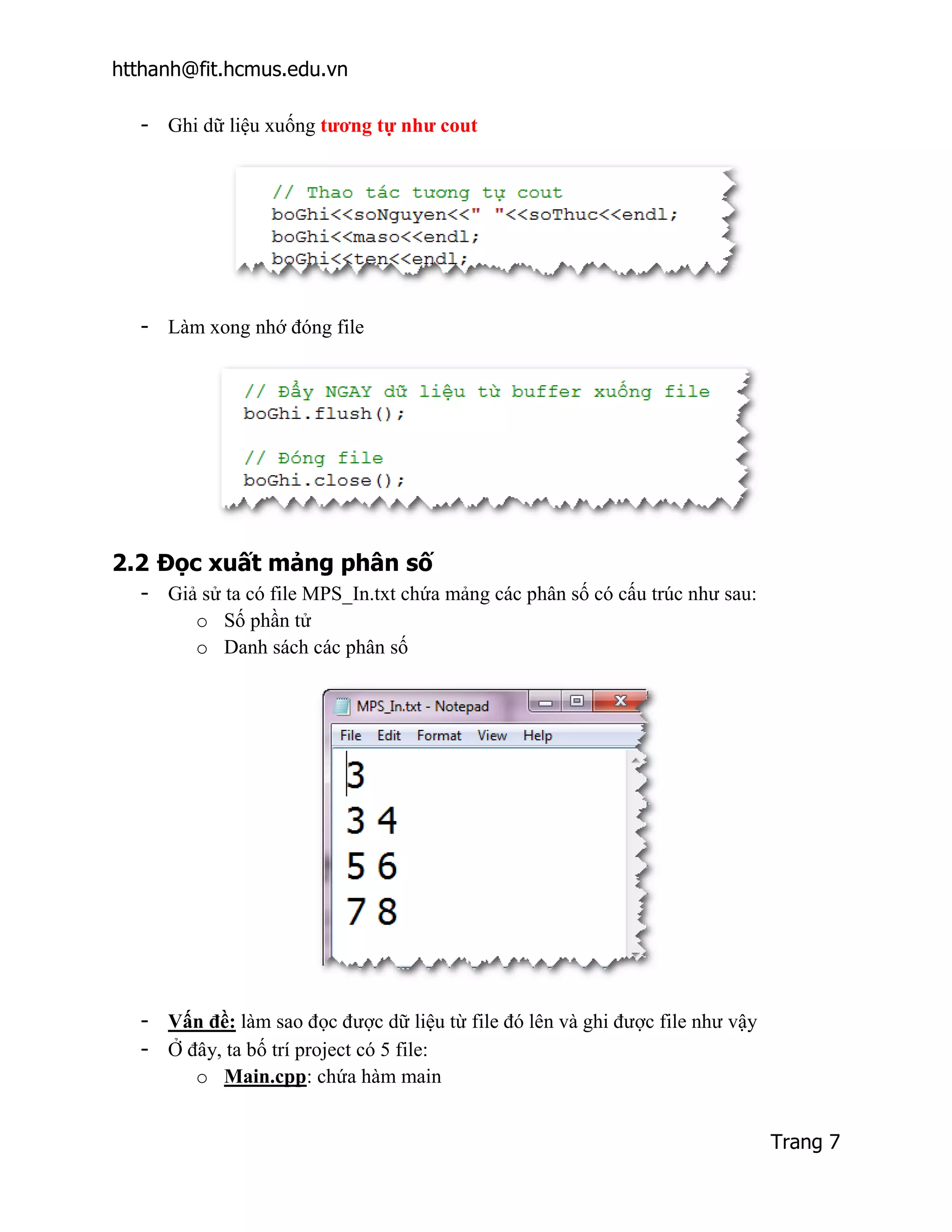 htthanh@fit.hcmus.edu.vn

  - Ghi dữ liệu xuống tương tự như cout




  - Làm xong nhớ đóng file




2.2 Đọc xuất mảng phân số
  - Giả sử ta có file MPS_In.txt chứa mảng các phân số có cấu trúc như sau:
       o Số phần tử
       o Danh sách các phân số




  - Vấn đề: làm sao đọc được dữ liệu từ file đó lên và ghi được file như vậy
  - Ở đây, ta bố trí project có 5 file:
       o Main.cpp: chứa hàm main


                                                                               Trang 7
 