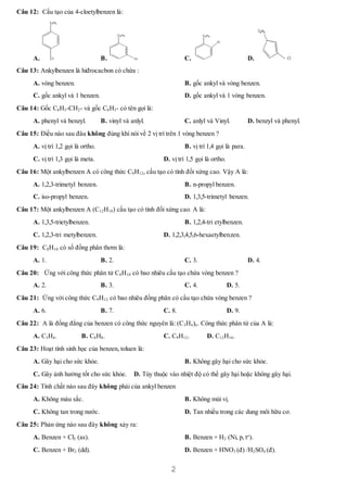 2
Câu 12: Cấu tạo của 4-cloetylbenzen là:
A.
C2H5
Cl B.
C2H5
Cl C.
C2H5
Cl
D.
C2H5
Cl
Câu 13: Ankylbenzen là hiđrocacbon có chứa :
A. vòng benzen. B. gốc ankyl và vòng benzen.
C. gốc ankyl và 1 benzen. D. gốc ankyl và 1 vòng benzen.
Câu 14: Gốc C6H5-CH2- và gốc C6H5- có tên gọi là:
A. phenyl và benzyl. B. vinyl và anlyl. C. anlyl và Vinyl. D. benzyl và phenyl.
Câu 15: Điều nào sau đâu không đúng khí nói về 2 vị trí trên 1 vòng benzen ?
A. vị trí 1,2 gọi là ortho. B. vị trí 1,4 gọi là para.
C. vị trí 1,3 gọi là meta. D. vị trí 1,5 gọi là ortho.
Câu 16: Một ankylbenzen A có công thức C9H12, cấu tạo có tính đối xứng cao. Vậy A là:
A. 1,2,3-trimetyl benzen. B. n-propyl benzen.
C. iso-propyl benzen. D. 1,3,5-trimetyl benzen.
Câu 17: Một ankylbenzen A (C12H18) cấu tạo có tính đối xứng cao. A là:
A. 1,3,5-trietylbenzen. B. 1,2,4-tri etylbenzen.
C. 1,2,3-tri metylbenzen. D. 1,2,3,4,5,6-hexaetylbenzen.
Câu 19: C8H10 có số đồng phân thơm là:
A. 1. B. 2. C. 3. D. 4.
Câu 20: Ứng với công thức phân tử C8H10 có bao nhiêu cấu tạo chứa vòng benzen ?
A. 2. B. 3. C. 4. D. 5.
Câu 21: Ứng với công thức C9H12 có bao nhiêu đồng phân có cấu tạo chứa vòng benzen ?
A. 6. B. 7. C. 8. D. 9.
Câu 22: A là đồng đẳng của benzen có công thức nguyên là: (C3H4)n. Công thức phân tử của A là:
A. C3H4. B. C6H8. C. C9H12. D. C12H16.
Câu 23: Hoạt tính sinh học của benzen, toluen là:
A. Gây hại cho sức khỏe. B. Không gây hại cho sức khỏe.
C. Gây ảnh hưởng tốt cho sức khỏe. D. Tùy thuộc vào nhiệt độ có thể gây hại hoặc không gây hại.
Câu 24: Tính chất nào sau đây không phải của ankyl benzen
A. Không màu sắc. B. Không mùi vị.
C. Không tan trong nước. D. Tan nhiều trong các dung môi hữu cơ.
Câu 25: Phản ứng nào sau đây không xảy ra:
A. Benzen + Cl2 (as). B. Benzen + H2 (Ni, p, to
).
C. Benzen + Br2 (dd). D. Benzen + HNO3 (đ) /H2SO4 (đ).
 