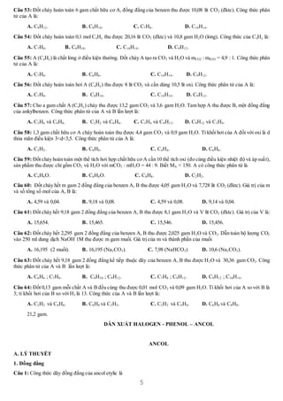 5
Câu 53: Đốt cháy hoàn toàn 6 gam chất hữu cơ A, đồng đẳng của benzen thu được 10,08 lít CO2 (đktc). Công thức phân
tử của A là:
A. C9H12. B. C8H10. C. C7H8. D. C10H14.
Câu 54: Đốt cháy hoàn toàn 0,1 mol CxHy thu được 20,16 lít CO2 (đktc) và 10,8 gam H2O (lỏng). Công thức của CxHy là:
A. C7H8. B. C8H10. C. C10H14. D. C9H12.
Câu 55: A (CxHy) là chất lỏng ở điều kiện thường. Đốt cháy A tạo ra CO2 và H2O và mCO2 : mH2O = 4,9 : 1. Công thức phân
tử của A là:
A. C7H8. B. C6H6. C. C10H14. D. C9H12.
Câu 56: Đốt cháy hoàn toàn hơi A (CxHy) thu được 8 lít CO2 và cần dùng 10,5 lít oxi. Công thức phân tử của A là:
A. C7H8. B. C8H10. C. C10H14. D. C9H12.
Câu 57: Cho a gam chất A (CxHy) cháy thu được 13,2 gam CO2 và 3,6 gam H2O. Tam hợp A thu được B, một đồng đẳng
của ankylbenzen. Công thức phân tử của A và B lần lượt là:
A. C3H6 và C9H8. B. C2H2 và C6H6. C. C3H4 và C9H12. D. C9H12 và C3H4.
Câu 58: 1,3 gam chất hữu cơ A cháy hoàn toàn thu được 4,4 gam CO2 và 0,9 gam H2O. Tỉ khối hơi của A đối với oxi là d
thỏa mãn điều kiện 3<d<3,5. Công thức phân tử của A là:
A. C2H2. B. C8H8. C. C4H4. D. C6H6.
Câu 59: Đốt cháy hoàn toàn một thể tích hơi hợp chất hữu cơ A cần 10 thể tích oxi (đo cùng điều kiện nhiệt độ và áp suất),
sản phẩm thu được chỉ gồm CO2 và H2O với mCO2 : mH2O = 44 : 9. Biết MA < 150. A có công thức phân tử là
A. C4H6O. B. C8H8O. C. C8H8. D. C2H2.
Câu 60: Đốt cháy hết m gam 2 đồng đẳng của benzen A, B thu được 4,05 gam H2O và 7,728 lít CO2 (đktc). Giá trị của m
và số tổng số mol của A, B là:
A. 4,59 và 0,04. B. 9,18 và 0,08. C. 4,59 và 0,08. D. 9,14 và 0,04.
Câu 61: Đốt cháy hết 9,18 gam 2 đồng đẳng của benzen A, B thu được 8,1 gam H2O và V lít CO2 (đktc). Giá trị của V là:
A. 15,654. B. 15,465. C. 15,546. D. 15,456.
Câu 62: Đốt cháy hết 2,295 gam 2 đồng đẳng của benzen A, B thu được 2,025 gam H2O và CO2. Dẫn toàn bộ lượng CO2
vào 250 ml dung dịch NaOH 1M thu được m gam muối. Giá trị của m và thành phần của muối
A. 16,195 (2 muối). B. 16,195 (Na2CO3). C. 7,98 (NaHCO3) D. 10,6 (Na2CO3).
Câu 63: Đốt cháy hết 9,18 gam 2 đồng đẳng kế tiếp thuộc dãy của benzen A, B thu được H2O và 30,36 gam CO2. Công
thức phân tử của A và B lần lượt là:
A. C6H6 ; C7H8. B. C8H10 ; C9H12. C. C7H8 ; C9H12. D. C9H12 ; C10H14.
Câu 64: Đốt 0,13 gam mỗi chất A và B đều cùng thu được 0,01 mol CO2 và 0,09 gam H2O. Tỉ khối hơi của A so với B là
3; tỉ khối hơi của B so với H2 là 13. Công thức của A và B lần lượt là:
A. C2H2 và C6H6. B. C6H6 và C2H2. C. C2H2 và C4H4. D. C6H6 và C8H8.
21,2 gam.
DẪN XUẤT HALOGEN - PHENOL – ANCOL
ANCOL
A. LÝ THUYẾT
1. Đồng đẳng
Câu 1: Công thức dãy đồng đẳng của ancol etylic là
 