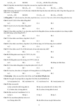 6
A. CnH2n + 2O. B. ROH. C. CnH2n + 1OH. D. Tất cả đều đúng.
Câu 2: Công thức nào dưới đây là công thức của ancol no, mạch hở chính xác nhất ?
A. R(OH)n. B. CnH2n + 2O. C. CnH2n + 2Ox. D. CnH2n + 2 – x (OH)x.
Câu 3: Đun nóng một ancol X với H2SO4 đặc ở nhiệt độ thích hợp thu được một olefin duy nhất. Công thức tổng quát của
X là (với n > 0, n nguyên)
A. CnH2n + 1OH. B. ROH. C. CnH2n + 2O. D. CnH2n + 1CH2OH.
2. Đồng phân: 2n-2
(nếu là ancol no, đơn chức,mạch hở) Lưu ý: ancol có 3 bậc nên có khi chỉ hỏi đồng phân theo bậc
Câu 4: Ancol C3H8O có bao nhiêu đồng phân?
A. 2. B. 3. C. 4. D. 5.
Câu 5: Ancol C4H10O có bao nhiêu đồng phân?
A. 2. B. 3. C. 4. D. 5.
Câu 6: Có bao nhiêu ancol bậc 2, no, đơn chức,mạch hở là đồng phân cấu tạo của nhau mà phân tử của chúng có phần
trăm khối lượng cacbon bằng 68,18% ?
A. 2. B. 3. C. 4. D. 5.
Câu 7: Có bao nhiêu ancol thơm, công thức C8H10O ?
A. 5. B. 6. C. 7. D. 8.
Câu 8: Có bao nhiêu ancol thơm, công thức C8H10O khi tác dụng với CuO đun nóng cho ra anđehit?
A. 2. B. 3. C. 4. D. 5.
Câu 9: Có bao nhiêu ancol C5H12O khi tách nước chỉ tạo một anken duy nhất?
A. 1. B. 2. C. 3. D. 4.
Câu 10: Số đồng phân ancol ứng với CTPT C5H12O là
A. 8. B. 7. C. 5. D. 6.
Câu 11: Số đồng phân ancol tối đa ứng với CTPT C3H8Ox là
A. 4. B. 5. C. 6. D. không xác định được.
Câu 12: Có bao nhiêu đồng phân có công thức phân tử là C4H10O?
A. 6. B. 7. C. 4. D. 5
Câu 13: Ancol no, đơn chức có 10 nguyên tử H trong phân tử có số đồng phân là
A. 5. B. 3. C. 4. D. 2.
3. Danh pháp – (bậc của ancol đơn chức là bậc của C mà nhóm OH gắn vào)
Câu 14: Tên quốc tế của hợp chất có công thức CH3CH(C2H5)CH(OH)CH3 là
A. 4-etyl pentan-2-ol. B. 2-etyl butan-3-ol. C. 3-etyl hexan-5-ol. D. 3-metyl pentan-2-ol.
Câu 15: Bậc của ancollà
A. bậc cacbon lớn nhất trong phân tử. B. bậc của cacbon liên kết với nhóm -OH.
C. số nhóm chức có trong phân tử. D. số cacbon có trong phân tử ancol.
Câu 16: Bậc ancolcủa 2-metylbutan-2-ol là
A. bậc 4. B. bậc 1. C. bậc 2. D. bậc 3.
Câu 17: Các ancolđược phân loại trên cơ sở
A. số lượng nhóm OH. B. đặc điểm cấu tạo của gốc hiđrocacbon.
 