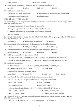 7
C. bậc của ancol. D. Tất cả các cơ sở trên.
Câu 18: Các ancol(CH3)2CHOH ; CH3CH2OH ; (CH3)3COH có bậc ancollần lượt là
A. 1, 2, 3. B. 1, 3, 2. C. 2, 1, 3. D. 2, 3, 1.
Câu 19: Câu nào sau đây là đúng ?
A. Hợp chất CH3CH2OH là ancol etylic. B. Ancol là hợp chất hữu cơ trong phân tử nhóm -OH.
C. Hợp chất C6H5CH2OH là phenol. D. Tất cả đều đúng.
4. Tính chất vật lý – TCHH – điều chê
Câu 20: Ancol etylic tan tốt trong nước và có nhiệt độ sôi cao hơn hẳn so với ankan và các dẫn xuất halogen có khối
lượng phân tử xấp xỉ với nó vì
A. Trong các hợp chất trên chỉ có ancol etylic tác dụng với Na.
B. Trong các hợp chất trên chỉ có ancol etylic có liên kết hiđro với nước.
C. Trong các hợp chất trên chỉ có ancol etylic có liên kết hiđro liên phân tử.
D. B và C đều đúng.
Câu 21: A,B, C là 3 chất hữu cơ có cùng công thức CxHyO. Biết % O (theo khối lượng) trong A là 26,66%. Chất có nhiệt
độ sôi thấp nhất trong số A, B, C là
A. propan-2-ol. B. propan-1-ol. C. etylmetyl ete. D. propanal.
Câu 22: Ancol etylic có lẫn một ít nước, có thể dùng chất nào sau đây để làm khan ancol ?
A. CaO. B. CuSO4 khan. C. P2O5. D. tất cả đều được.
Câu 23: Phương pháp điều chế ancol etylic từ chất nào sau đây là phương pháp sinh hóa ?
A. Anđehit axetic. B. Etylclorua. C. Tinh bột. D. Etilen.
Câu 24: Dãy gồm các chất đều tác dụng với ancol etylic là
A. HBr (to
), Na,CuO (to
),CH3COOH (xúc tác). B. Ca,CuO (to
),C6H5OH (phenol), HOCH2CH2OH.
C. NaOH,K, MgO, HCOOH (xúc tác). D. Na2CO3,CuO (to
), CH3COOH (xúc tác),(CHCO)2O.
Câu 25: Cho các hợp chất sau :
(a) HOCH2CH2OH. (b) HOCH2CH2CH2OH.(c) HOCH2CH(OH)CH2OH.
(d) CH3CH(OH)CH2OH. (e) CH3CH2OH. (f) CH3OCH2CH3.
Các chất đều tác dụng được với Na, Cu(OH)2 là
A. (a), (b), (c). B. (c), (d), (f). C. (a), (c), (d). D. (c), (d), (e).
Câu 26: a. Cho sơ đồ chuyển hóa sau (mỗi mũi tên là một phương trình phản ứng) :
Tinh bột → X → Y → Z → metyl axetat. Các chất Y,Z trong sơ đồ trên lần lượt là
A. CH3COOH, CH3OH. B. C2H4, CH3COOH.
C. C2H5OH, CH3COOH. D. CH3COOH, C2H5OH.
b. Cho sơ đồ chuyển hoá : Glucozơ → X → Y → CH3COOH. Haichất X, Y lần lượt là
A. CH3CH2OH và CH=CH. B. CH3CH2OHvà CH3CHO.
C. CH3CHO và CH3CH2OH. D. CH3CH(OH)COOH và CH3CHO.
Câu 27: Một chất X có CTPT là C4H8O. Xlàm mất màu nước brom, tác dụng với Na. Sản phẩm oxi hóa X bởi CuO
không phải là anđehit. Vậy X là
A. but-3-en-1-ol. B. but-3-en-2-ol. C. 2-metylpropenol. D. tất cả đều sai.
 