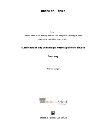 Bachelor - Thesis
Project :
Recalculation of the drinking water service charges in Memmingen town
Calculation period from 2009 to 2012
Sustainable pricing of municipal water suppliers in Bavaria
Summary
Thomas Junger
STEINBEIS-HOCHSCHULE BERLIN
 