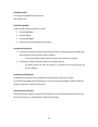 47
Contenido central
 El manejo responsable de la información.
 En y desde la red.
Contenido específico
 ¿Qué sucede cuando interactúo en la red?
 La identidad digital.
 La huella digital.
 La privacidad digital.
 La prevención del ciberbullying y del sexting.
Competencias Genéricas:
 6. Sustenta una postura personal sobre temas de interés y relevancia general considerando
otros puntos de vista de manera crítica y reflexiva.
- 6.4 Estructura ideas y argumentos de manera clara, coherente y sintética.
 8. Participa y colabora de manera efectiva en equipos diversos.
- 8.2 Aporta puntos de vista con apertura y considera los de otras personas de
manera reflexiva.
Competencias Disciplinares:
6. Argumenta un punto de vista en público de manera precisa, coherente y creativa.
12. Utiliza las tecnologías de la información y la comunicación para investigar, resolver problemas,
producir materiales y transmitir información.
Instrumento de evaluación:
Guía de observación: Balance y prevención de riesgos en el uso de información personal en la red
de un caso concreto, y su presentación y defensa ante el grupo.
 