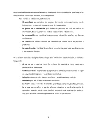 9
como movilizadoras de saberes que favorezcan el desarrollo de las competencias para integrar los
conocimientos, habilidades, destrezas, actitudes y valores.
Para avanzar en este sentido, se fomentará:
 El aprendizaje que considera los procesos de tránsito entre experimentar con la
información a incorporarla a las estructuras de conocimiento.
 La gestión de la información que aborda los procesos del ciclo de vida de la
información, desde su generación hasta el procesamiento y distribución.
 La comunicación que considera los procesos de interacción social en sus diversas
modalidades.
 Lo cultural que reconoce formas de concreción de sentido vistas en procesos y
productos.
 Lo procedimental, referido al desarrollo de competencias para hacer uso de entornos
y herramientas digitales.
De la revisión realizada a la asignatura Tecnologías de la Información y Comunicación, se identifica
lo siguiente:
 El uso de las TIC aparece como fin en lugar de presentarse como medio para
potencializar el aprendizaje.
 Existen actividades fragmentadas que promueven amnesia post-evaluación, en lugar
de proyectos de integración y aprendizaje significativo.
 Existe inconsistencia entre algunos propósitos y actividades de aprendizaje.
 Los temas y las prácticas no interpelan al estudiante.
 Se observa escasa posibilidad de extender aprendizajes (comparar, clasificar, analizar).
 En el caso que se refiere el uso de software educativo, se pierde el propósito de
aprender a aprender, por lo tanto, el énfasis no debería estar en el uso del producto,
sino en la recuperación meta-cognitiva de las prácticas con el mismo.
 
