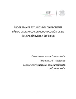 1
PROGRAMA DE ESTUDIOS DEL COMPONENTE
BÁSICO DEL MARCO CURRICULAR COMÚN DE LA
EDUCACIÓN MEDIA SUPERIOR
CAMPO DISCIPLINAR DE COMUNICACIÓN
BACHILLERATO TECNOLÓGICO
ASIGNATURA: TECNOLOGÍAS DE LA INFORMACIÓN
Y LA COMUNICACIÓN
 