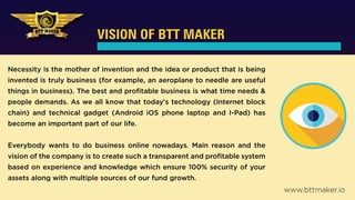 VISION OF BTT MAKER
Necessity is the mother of invention and the idea or product that is being
invented is truly business (for example, an aeroplane to needle are useful
things in business). The best and proﬁtable business is what time needs &
people demands. As we all know that today's technology (Internet block
chain) and technical gadget (Android iOS phone laptop and I-Pad) has
become an important part of our life.
Everybody wants to do business online nowadays. Main reason and the
vision of the company is to create such a transparent and proﬁtable system
based on experience and knowledge which ensure 100% security of your
assets along with multiple sources of our fund growth.
www.bttmaker.io
 
