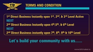 TERMS AND CONDITION
Let’s build your community with us......
www.bttmaker.io
1st Direct Business Instantly open 1st, 2nd, & 3rd Level Active
NEXT
2nd Direct Business Instantly open 4th,5th, & 6th Level
NEXT
2nd Direct Business instantly open 7th, 8th, 9th & 10th Level
 