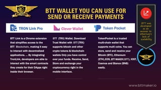 BTT WALLET YOU CAN USE FOR
SEND OR RECEIVE PAYMENTS
www.bttmaker.io
Link is a Chrome extension
that simplifies access to the
BTT Blockchain, making it easy
to interact with decentralized
applications. ... By integrating
TronLink, developers are able to
interact with the smart contracts
they create for their DApps right
inside their browser.
BTT (TRX) Wallet. Download
Trust Wallet with (TRX)
supports bitcoin and other
crypto tokens & blockchain
wallets Only you have control
over your funds. Receive, Send,
Store and exchange your
cryptocurrency right in the
mobile interface.
TokenPocket is a trusted
multi-chain wallet that
supports multi coins. You can
store, send and receive your
Bitcoin (BTC), Ethereum
(ETH),EOS, ( ), IOST,
Cosmos and Biance (BNB)
easily.
BTT was
developed
as an
answer to
etherium's
lack of
scalability
BTT
BTT
BTT
BTT MAKER
TRON Link Pro Clever Wallet Token Pocket
 