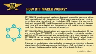 HOW BTT MAKER WORKS?
BTT MAKER smart contract has been designed to provide everyone with a
DeFi support fund, fully based on the TRON blockchain and smart contract
technology. Any participant can contribute BTT towards the community
fund and support BTT MAKER community members, by doing so the con-
tract code will be activated and the supporter will start to receive support
back from the community members themselves.
BTT MAKER is 100% decentralized and a community-based project; All that
you receive from BTT MAKER is received from other community members
as this is a P2P support model. You support others and others supports you.
BTT MAKER can be viewed as a decentralized “third party” which insures
fairness, transparency and justice for all according to the algorithm code.
There are no mediators or intermediaries, no owners, no company or human
interaction, effectively guaranteeing the fairness of all participating partners
and partners funds according to the rules of the Smart Contract.
www.bttmaker.io
 