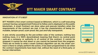 BTT MAKER SMART CONTRACT
INNOVATION AT IT’S BEST
BTT MAKER is first smart contract based on Bittorent, which is a self-executing
contract having a programmed Protocol to follow and is deployed on the public
blockchain. A smart Contract can store value and execute transfers when the
requirements of the contract are met. It has the characteristics of being im-
mutable, tamper-proof, scam proof, fair, just and fully transparent.
It acts strictly according to the pre-written rules of the contract, nothing less
nothing more, it is 100% decentralized meaning that there's no central point
such as a company or authority in of control of the contract. It cannot be
stopped; it cannot be shut down or you cannot be banned from the program.
There are no limits to what a smart contract algorithm can do, the smart con-
tract is there to simply perform the action, it has been programmed to do when
the contract requirements have been met, without the need of a third party or
human intervention.
www.bttmaker.io
 