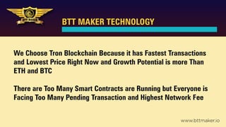 BTT MAKER TECHNOLOGY
We Choose Tron Blockchain Because it has Fastest Transactions
and Lowest Price Right Now and Growth Potential is more Than
ETH and BTC
There are Too Many Smart Contracts are Running but Everyone is
Facing Too Many Pending Transaction and Highest Network Fee
www.bttmaker.io
 