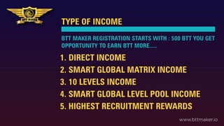 TYPE OF INCOME
1. DIRECT INCOME
2. SMART GLOBAL MATRIX INCOME
3. 10 LEVELS INCOME
4. SMART GLOBAL LEVEL POOL INCOME
5. HIGHEST RECRUITMENT REWARDS
BTT MAKER REGISTRATION STARTS WITH : 500 BTT YOU GET
OPPORTUNITY TO EARN BTT MORE.....
www.bttmaker.io
 