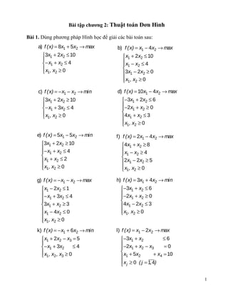 Bài tập chương 2: Thuật toán Đơn Hình

Bài 1. Dùng phương pháp Hình học để giải các bài toán sau:
     a) f (x) = 8x1 + 5x2 → max          b) f (x) = x1 − 4x2 → max
       3x1 + 2x2 ≤ 10                       x1 + 2x2 ≤ 10
                                           x − x ≤ 4
       − x1 + x2 ≤ 4                        1      2
       x , x ≥ 0                           
        1 2                                3x1 − 2x2 ≥ 0
                                             x1 , x2 ≥ 0
                                            

     c) f (x) = − x1 − x2 → min          d) f (x) = 10x1 − 4x2 → max
       3x1 + 2x2 ≥ 10                     −3x1 + 2x2 ≤ 6
                                          −2x + x ≥ 0
       − x1 + 3x2 ≤ 4                          1    2
       x , x ≥ 0                          
        1 2                               4x1 + x2 ≤ 3
                                            x1, x2 ≥ 0
                                           

    e) f (x) = 5x1 − 5x2 → min           f) f (x) = 2x1 − 4x2 → max
      3x1 + 2x2 ≥ 10                      4x1 + x2 ≥ 8
      − x + x ≤ 4                         x − x ≥ 4
       1        2                          1      2
                                          
       x1 + x2 ≤ 2                        2x1 − 2x2 ≥ 5
       x1 , x2 ≥ 0
                                           x1 , x2 ≥ 0
                                           

    g) f (x) = − x1 − x2 → max           h) f (x) = 3x1 + 4x2 → min
       x1 − 2x2 ≤ 1                       −3x1 + x2 ≤ 6
      − x + 3x ≤ 4                        −2x + x ≥ 0
       1         2                             1    2
                                          
      3x1 + x2 ≥ 3                        4x1 − 2x2 ≤ 3
       x − 4x ≤ 0                          x1, x2 ≥ 0
       1       2                          
       x1, x2 ≥ 0
      
    k) f (x) = − x1 + 6x2 → min          l) f (x) = x1 − 2x2 → max
       x1 + 2x2 − x3 = 5                  −3x1 + x2             ≤6
                                          −2x + x − x
      − x1 + 3x2     ≤4                         1    2     3     =0
      x , x , x ≥ 0                        x + 5x           + x4 = 10
       1 2 3                               1       2
                                            x j ≥ 0 ( j = 1, 4)
                                           

                                                                          1
 