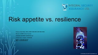 Risk appetite vs. resilience
 
Professor John Walker MFSoc CRISC CISM ITPC CITP FBCS FRSA
Director of CSIRT & Cyber Forensics
INTEGRAL SECURITY XSSURANCE Ltd
24 Lime Street | London | EC3M 7HS
Mobile: +44 (0) 7881 625140
Office: +44 (0) 2032 894449

© INTEGRAL SECURITY XSSURANCE Ltd

 