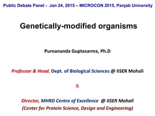Purnananda Guptasarma, Ph.D
Professor & Head, Dept. of Biological Sciences @ IISER Mohali
&
Director, MHRD Centre of Excellence @ IISER Mohali
(Center for Protein Science, Design and Engineering)
Genetically-modified organisms
Public Debate Panel - Jan 24, 2015 – MICROCON 2015, Panjab University
 