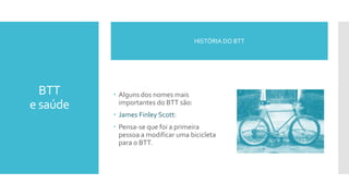 BTT
e saúde
 Alguns dos nomes mais
importantes do BTT são:
 James Finley Scott:
 Pensa-se que foi a primeira
pessoa a modificar uma bicicleta
para o BTT.
HISTÓRIA DO BTT
 