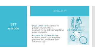 BTT
e saúde
 Diogo Santos Fisher: pioneiro na
prática e futuramente no
desenvolvimento de bicicletas próprias
para o novo estilo.
 Empresas Gary Fisher e Ritchey:
Criaram a primeira bicicleta para a
prática do BTT, a Breezer # 1 em
outubro de 1977.
HISTÓRIA DO BTT
 