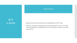 BTT
e saúde  Algumas das mais conhecidas modalidades do BTT são:
 XCO: É uma prova disputada, em estradas de terra com um alto
nível de decidas e subidas técnicas com pedras e raízes, cerca de
30 a 40 km.
MODALIDADES
 