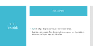 BTT
e saúde  XCM: É o tipo de prova em que o percurso é longo.
 Quando o percurso é (fora de normal) longo, pode ser chamado de
Maratona e chega a levar até três dias.
MODALIDADES
 
