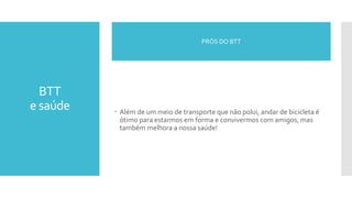 BTT
e saúde  Além de um meio de transporte que não polui, andar de bicicleta é
ótimo para estarmos em forma e convivermos com amigos, mas
também melhora a nossa saúde!
PRÓS DO BTT
 