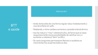 BTT
e saúde
 Andar de bicicleta de uma forma regular reduz imediatamente o
risco de enfarte em 50%.
 Pedalando, o ritmo cardíaco aumenta e a pressão arterial diminui.
 Isso faz reduzir o “mau” colesterol (LDL), de forma que os vasos
sanguíneos terão menos possibilidades de calcificar-se e, e
aumentar o colesterol “bom” (o HDL).
 Os vasos sanguíneos permanecem flexíveis e saudáveis se
movimentarmos as pernas todos os dias.
PRÓS DO BTT
 