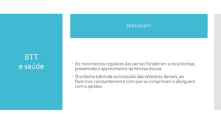 BTT
e saúde  Os movimentos regulares das pernas fortalecem a zona lombar,
prevenindo o aparecimento de hérnias discais.
 O ciclismo estimula os músculos das vértebras dorsais, ao
fazermos constantemente com que se comprimam e alonguem
com o pedalar.
PRÓS DO BTT
 