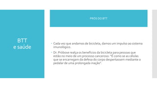 BTT
e saúde
 Cada vez que andamos de bicicleta, damos um impulso ao sistema
imunológico.
 Dr. Pröbose realça os benefícios da bicicleta para pessoas que
estão no meio de um processo canceroso: “É como se as células
que se encarregam da defesa do corpo despertassem mediante o
pedalar de uma prolongada inação”.
PRÓS DO BTT
 