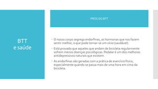 BTT
e saúde
 O nosso corpo segrega endorfinas, as hormonas que nos fazem
sentir melhor, o que pode tornar-se um vício (saudável).
 Está provado que aqueles que andam de bicicleta regularmente
sofrem menos doenças psicológicas. Pedalar é um dos melhores
antidepressivos naturais que existem.
 As endorfinas são geradas com a prática de exercício físico,
especialmente quando se passa mais de uma hora em cima da
bicicleta.
PRÓS DO BTT
 