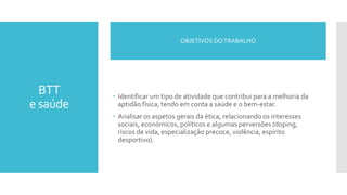 BTT
e saúde
 Identificar um tipo de atividade que contribui para a melhoria da
aptidão física, tendo em conta a saúde e o bem-estar.
 Analisar os aspetos gerais da ética, relacionando os interesses
sociais, económicos, políticos e algumas perversões (doping,
riscos de vida, especialização precoce, violência, espírito
desportivo).
OBJETIVOS DOTRABALHO
 