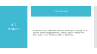 BTT
e saúde  No entanto no BTT também há riscos, em relação a doping, riscos
de vida, especialização precoce, violência, espírito desportivo
entre outros como na maior parte dos desportos.
CONTRAS DO BTT
 