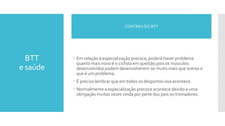 BTT
e saúde
 Em relação à especialização precoce, poderá haver problema
quanto mais novo é o ciclista em questão pois os músculos
desenvolvidos podem desenvolverem-se muito mais que outros o
que é um problema.
 É preciso lembrar que em todos os desportos isso acontece.
 Normalmente a especialização precoce acontece devido a uma
obrigação muitas vezes vinda por parte dos pais ou treinadores.
CONTRAS DO BTT
 