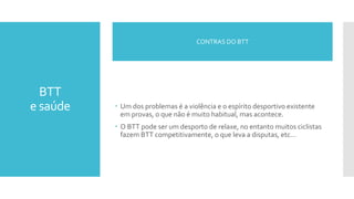 BTT
e saúde  Um dos problemas é a violência e o espírito desportivo existente
em provas, o que não é muito habitual, mas acontece.
 O BTT pode ser um desporto de relaxe, no entanto muitos ciclistas
fazem BTT competitivamente, o que leva a disputas, etc…
CONTRAS DO BTT
 