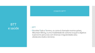 BTT
e saúde  BTT
 BicicletaTodo oTerreno, ou como é chamado noutros países,
Mountain Biking, é uma modalidade de ciclismo na qual o objetivo
é percorrer percursos com diversas irregularidades e/ou
obstáculos (todo o terreno).
O QUE É O BTT?
 
