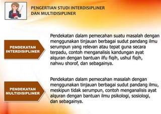 PENDEKATAN
INTERDISIPLINER
PENDEKATAN
MULTIDISIPLINER
Pendekatan dalam pemecahan suatu masalah dengan
menggunakan tinjauan berbagai sudut pandang ilmu
serumpun yang relevan atau tepat guna secara
terpadu, contoh menganalisis kandungan ayat
alquran dengan bantuan ilfu fiqih, ushul fiqih,
nahwu shorof, dan sebagainya.
Pendekatan dalam pemecahan masalah dengan
menggunakan tinjauan berbagai sudut pandang ilmu,
meskipun tidak serumpun, contoh menganalisis ayat
alquran dengan bantuan ilmu psikologi, sosiologi,
dan sebagainya.
PENGERTIAN STUDI INTERDISIPLINER
DAN MULTIDISIPLINER
 